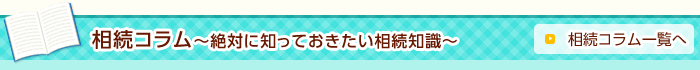 相続コラム～絶対に知っておきたい相続知識～ 相続コラム一覧へ